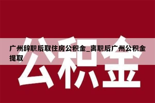 广州辞职后取住房公积金_离职后广州公积金提取