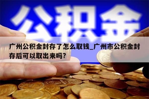 广州公积金封存了怎么取钱_广州市公积金封存后可以取出来吗?