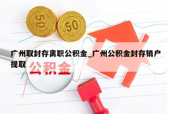 广州取封存离职公积金_广州公积金封存销户提取