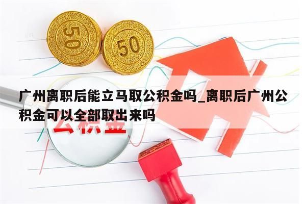 广州离职后能立马取公积金吗_离职后广州公积金可以全部取出来吗